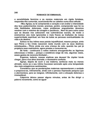 248
                        ROMANCE DE EMMANUEL

a sensibilidade feminina e os receios maternais em rígida fortaleza,
respondeu-lhe comovida, acariciando-lhe os cabelos numa doce atitude:
       - Meu Agripa, eu te compreendo o coração e sei avaliar a intensidade
dos teus padecimentos morais; precisas, porém, compreender que há na
vida fatalidades dolorosas, cujos problemas angustiantes devemos
resolver com o máximo de coragem e paciência... Nem foi para outra coisa
que os deuses nos colocaram nas culminâncias sociais, de modo a
ensinarmos aos mais ignorantes e mais fracos as tradições da nossa
superioridade espiritual, em face de todas as penosas eventualidades da
vida e do destino.
       Sufoca no teu íntimo essa paixão injustificável, mesmo porque, sinto
que Flávia e teu irmão nasceram neste mundo com os seus destinos
entrelaçados... Plínio ainda era uma criança de colo, quando teu pai já
projetava esse matrimônio, agora prestes a consumar-se.
       Sê forte - continuava a nobre matrona enxugando-lhe as lágrimas
silenciosas e tristes -, porque a existência exige de nós, algumas vezes,
esses gestos de renúncia ilimitada!...
       Ergamos, todavia, nossas súplicas aos deuses! De Júpiter há-de
chegar, para a tua alma ulcerada, o necessário conforto.
       Agripa, depois de ouvir a voz materna, sentia-se mais ou menos
aliviado, como se o seu íntimo houvesse serenado após uma tempestade
dos mais antagônicos sentimentos.
       Considerou que as ponderações maternas representavam a verdade
e preparava-se, intimamente, ainda com a penosa impressão psíquica que
o atormentava, para se resignar, infinitamente, com a situação dolorosa e
irremediável.
       Calpúrnia deixou passar alguns minutos, antes de lhe dirigir a
palavra novamente, como se aguar
 