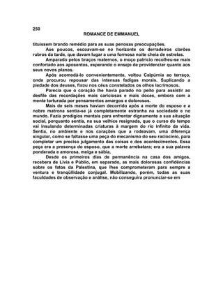 250
                       ROMANCE DE EMMANUEL

tituíssem brando remédio para as suas penosas preocupações.
       Aos poucos, escoavam-se no horizonte os derradeiros clarões
rubros da tarde, que davam lugar a uma formosa noite cheia de estrelas.
       Amparado pelos braços maternos, o moço patrício recolheu-se mais
confortado aos aposentos, esperando o ensejo de providenciar quanto aos
seus novos planos.
       Após acomodá-lo convenientemente, voltou Calpúrnia ao terraço,
onde procurou repousar das intensas fadigas morais. Suplicando a
piedade dos deuses, fixou nos céus constelados os olhos lacrimosos.
       Parecia que o coração lhe havia parado no peito para assistir ao
desfile das recordações mais cariciosas e mais doces, embora com a
mente torturada por pensamentos amargos e dolorosos.
       Mais de seis meses haviam decorrido após a morte do esposo e a
nobre matrona sentia-se já completamente estranha na sociedade e no
mundo. Fazia prodígios mentais para enfrentar dignamente a sua situação
social, porquanto sentia, na sua velhice resignada, que o curso do tempo
vai insulando determinadas criaturas à margem do rio infinito da vida.
Sentia, no ambiente e nos corações que a rodeavam, uma diferença
singular, como se faltasse uma peça do mecanismo do seu raciocínio, para
completar um preciso julgamento das coisas e dos acontecimentos. Essa
peça era a presença do esposo, que a morte arrebatara; era a sua palavra
ponderada e amorosa, meiga e sábia.
       Desde os primeiros dias de permanência na casa dos amigos,
recebera de Lívia e Públio, em separado, as mais dolorosas confidências
sobre os fatos da Palestina, que lhes comprometeram para sempre a
ventura e tranqüilidade conjugal. Mobilizando, porém, todas as suas
faculdades de observação e análise, não conseguira pronunciar-se em
 