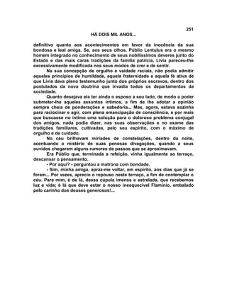 251
                          HÁ DOIS MIL ANOS...

definitivo quanto aos acontecimentos em favor da inocência da sua
bondosa e leal amiga. Se, aos seus olhos, Públio Lentulus era o mesmo
homem integrado no conhecimento de seus nobilíssimos deveres junto do
Estado e das mais caras tradições da família patrícia, Lívia pareceu-lhe
excessivamente modificada nos seus modos de crer e de sentir.
       Na sua concepção de orgulho e vaidade raciais, não podia admitir
aqueles princípios de humildade, aquela fraternidade e aquela fé ativa de
que Lívia dava pleno testemunho junto dos próprios escravos, dentro dos
postulados da nova doutrina que invadia todos os departamentos da
sociedade.
       Quanto desejava ela ter ainda o esposo a seu lado, de modo a poder
submeter-lhe aqueles assuntos íntimos, a fim de lhe adotar a opinião
sempre cheia de ponderações e sabedoria... Mas, agora, estava sozinha
para raciocinar e agir, com plena emancipação de consciência, e por mais
que buscasse no íntimo uma solução para o doloroso problema conjugal
dos amigos, nada podia dizer, nas suas observações e no exame das
tradições familiares, cultivadas, pelo seu espírito, com o máximo de
orgulho e de cuidado.
       No céu brilhavam miríades de constelações, dentro da noite,
acentuando o mistério de suas penosas divagações, quando a seus
ouvidos chegaram alguns rumores de passos que se aproximavam.
       Era Públio que, terminada a refeição, vinha igualmente ao terraço,
descansar o pensamento.
       - Por aqui? - perguntou a matrona com bondade.
       - Sim, minha amiga, apraz-me voltar, em espírito, aos dias que já se
foram... Por vezes, aprecio o repouso neste terraço, a fim de contemplar o
céu. Para mim, é de lá, dessa cúpula imensa e estrelada, que recebemos
luz e vida; é lá que deve estar o nosso inesquecível Flamínio, embalado
pelo carinho dos deuses generosos!...
 