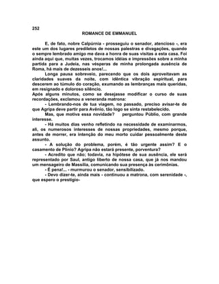 252
                        ROMANCE DE EMMANUEL

       E, de fato, nobre Calpúrnia - prosseguiu o senador, atencioso -, era
este um dos lugares prediletos de nossas palestras e divagações, quando
o sempre lembrado amigo me dava a honra de suas visitas a esta casa. Foi
ainda aqui que, muitas vezes, trocamos idéias e impressões sobre a minha
partida para a Judeia, nas vésperas de minha prolongada ausência de
Roma, há mais de dezesseis anos!...
       Longa pausa sobreveio, parecendo que os dois aproveitavam as
claridades suaves da noite, com idêntica vibração espiritual, para
descerem ao túmulo do coração, exumando as lembranças mais queridas,
em resignado e doloroso silêncio.
Após alguns minutos, como se desejasse modificar o curso de suas
recordações, exclamou a veneranda matrona:
       - Lembrando-nos de tua viagem, no passado, preciso avisar-te de
que Agripa deve partir para Avênio, tão logo se sinta restabelecido.
       Mas, que motiva essa novidade?        perguntou Públio, com grande
interesse.
       - Há muitos dias venho refletindo na necessidade de examinarmos,
ali, os numerosos interesses de nossas propriedades, mesmo porque,
antes de morrer, era intenção do meu morto cuidar pessoalmente deste
assunto.
       - A solução do problema, porém, é tão urgente assim? E o
casamento de Plínio? Agripa não estará presente, porventura?
       - Acredito que não; todavia, na hipótese de sua ausência, ele será
representado por Saul, antigo liberto de nossa casa, que já nos mandou
um mensageiro de Massília, comunicando sua presença às cerimônias.
       - É pena!... - murmurou o senador, sensibilizado.
       - Devo dizer-te, ainda mais - continuou a matrona, com serenidade -,
que espero o prestigio-
 