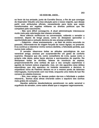 253
                          HÁ DOIS MIL ANOS...

so favor da tua amizade, junto de Cornélio Docus, a fim de que consigas
do Imperador Cláudio uma boa situação para o nosso viajante, que deseja
partir com atribuições oficiais, necessitando para tanto que sejam
transformados em regalias militares os direitos políticos que lhe
competem pelo nascimento.
       - Não será difícil consegui-lo. A atual administração interessa-se
muito mais pela valorização das classes armadas.
       Novo silêncio verificou-se na conversação, voltando o senador a
exclamar, depois de longa pausa, como se desejasse aproveitar a
oportunidade para a solução decisiva do seu amargo problema:
       - Calpúrnia - disse ansiosamente -, ao falar de minha excursão no
passado, informaste-me da viagem forçada do nosso Agripa, no presente.
E eu continuo a relembrar minha ventura desfeita, a felicidade perdida, que
nunca mais voltou!...
       O senador observava todas as atitudes psicológicas da sua
venerável amiga, ansioso por surpreender-lhe um gesto de conforto
supremo. Desejava que ela, como conselheira de Lívia, quase como a
própria mãe desta, pelos laços eternos e sacrossantos do espírito, lhe
dissipasse todas as dúvidas, falasse da inocência da esposa,
proporcionando-lhe uma certeza de que o seu coração caprichoso e
egoísta de homem estava enganado; mas, em vão aguardou essa defesa
espontânea, que não apareceu no instante necessário e decisivo. A
respeitável viúva de Flamínio deixara no ar o mesmo ponto de dolorosa
interrogação, murmurando com voz triste, enquanto uma réstia de luar lhe
coroava os cabelos brancos:
       - Sim, meu amigo, os deuses podem dar-nos a felicidade e podem
retomá-la... Somos duas almas chorando sobre o sepulcro dos sonhos
mais gratos do coração!...
       Aquelas palavras desalentadoras penetravam no peito sensível e
orgulhoso do senador, como sabre afiado que o rasgasse vagarosamente.
 