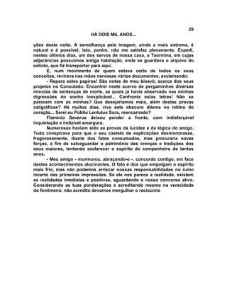 29
                         HÁ DOIS MIL ANOS...

ções desta noite. A semelhança pela imagem, ainda a mais extrema, é
natural e é possível; isto, porém, não me satisfaz plenamente. Expedi,
nestes últimos dias, um dos servos de nossa casa, a Taormina, em cujas
adjacências possuímos antiga habitação, onde se guardava o arquivo do
extinto, que fiz transportar para aqui.
      E, num movimento de quem estava certo de todos os seus
conceitos, revirava nas mãos nervosas vários documentos, exclamando:
      - Repara estes papiros! São notas de meu bisavô, acerca dos seus
projetos no Consulado. Encontrei neste acervo de pergaminhos diversas
minutas de sentenças de morte, as quais já havia observado nas minhas
digressões do sonho inexplicável... Confronta estas letras! Não se
parecem com as minhas? Que desejaríamos mais, além destas provas
caligráficas? Há muitos dias, vivo este obscuro dilema no íntimo do
coração... Serei eu Públio Lentulus Sura, reencarnado?
      Flamínio Severus deixou pender a fronte, com indisfarçável
inquietação e indizível amargura.
      Numerosas haviam sido as provas da lucidez e da lógica do amigo.
Tudo conspirava para que o seu castelo de explicações desmoronasse,
fragorosamente, diante dos fatos consumados, mas procuraria novas
forças, a fim de salvaguardar o patrimônio das crenças e tradições dos
seus maiores, tentando esclarecer o espírito do companheiro de tantos
anos.
      - Meu amigo - murmurou, abraçando-o -, concordo contigo, em face
destes acontecimentos alucinantes. O fato é dos que empolgam o espírito
mais frio, mas não podemos arriscar nossas responsabilidades no rumo
incerto das primeiras impressões. Se ele nos parece a realidade, existem
as realidades imediatas e positivas, aguardando o nosso concurso ativo.
Considerando as tuas ponderações e acreditando mesmo na veracidade
do fenômeno, não acredito devamos mergulhar o raciocínio
 