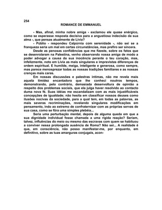 254
                       ROMANCE DE EMMANUEL

       - Mas, afinal, minha nobre amiga - exclamou ele quase enérgico,
como se esperasse resposta decisiva para a angustiosa indecisão da sua
alma -, que pensas atualmente de Lívia?
       - Públio - respondeu Calpúrnia com serenidade -, não sei se a
franqueza seria um mal em certas circunstâncias, mas prefiro ser sincera.
       Desde as penosas confidências que me fizeste, sobre os fatos que
se desenrolaram na Palestina, venho observando nossa amiga de modo a
poder advogar a causa da sua inocência perante o teu coração, mas,
infelizmente, noto em Lívia as mais singulares e imprevistas diferenças de
ordem espiritual. E humilde, meiga, inteligente e generosa, como sempre,
mas parece menosprezar todas as nossas tradições familiares e as nossas
crenças mais caras.
       Em nossas discussões e palestras íntimas, não me revela mais
aquela timidez encantadora que lhe conheci noutros tempos,
demonstrando, pelo contrário, demasiada desenvoltura de opinião a
respeito dos problemas sociais, que ela julga haver resolvido ao contacto
duma nova fé. Suas idéias me escandalizam com as mais injustificáveis
concepções de igualdade; não hesita em classificar nossos deuses como
ilusões nocivas da sociedade, para a qual tem, em todas as palavras, as
mais severas recriminações, revelando singulares modificações em
pensamento, indo ao extremo de confraternizar com as próprias servas de
sua casa, como se fôra uma simples plebéia...
       Seria uma perturbação mental, depois de alguma queda em que a
sua dignidade individual fosse chamada a uma rígida reação? Seriam,
talvez, influências do meio ou mesmo das escravas com quem se habituou
a conviver nessa prolongada ausência de Roma? Não sei... A realidade é
que, em consciência, não posso manifestar-me, por enquanto, em
definitivo, sobre as tuas amarguras conjugais, acon-
 