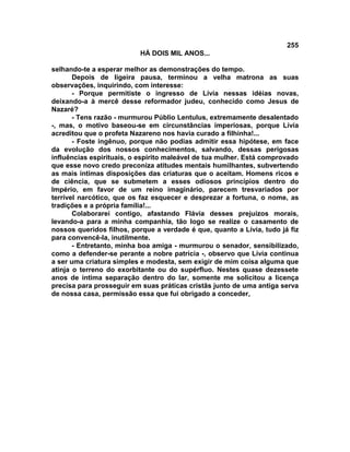 255
                          HÁ DOIS MIL ANOS...

selhando-te a esperar melhor as demonstrações do tempo.
       Depois de ligeira pausa, terminou a velha matrona as suas
observações, inquirindo, com interesse:
       - Porque permitiste o ingresso de Lívia nessas idéias novas,
deixando-a à mercê desse reformador judeu, conhecido como Jesus de
Nazaré?
       - Tens razão - murmurou Públio Lentulus, extremamente desalentado
-, mas, o motivo baseou-se em circunstâncias imperiosas, porque Lívia
acreditou que o profeta Nazareno nos havia curado a filhinha!...
       - Foste ingênuo, porque não podias admitir essa hipótese, em face
da evolução dos nossos conhecimentos, salvando, dessas perigosas
influências espirituais, o espírito maleável de tua mulher. Está comprovado
que esse novo credo preconiza atitudes mentais humilhantes, subvertendo
as mais íntimas disposições das criaturas que o aceitam. Homens ricos e
de ciência, que se submetem a esses odiosos princípios dentro do
Império, em favor de um reino imaginário, parecem tresvariados por
terrível narcótico, que os faz esquecer e desprezar a fortuna, o nome, as
tradições e a própria família!...
       Colaborarei contigo, afastando Flávia desses prejuízos morais,
levando-a para a minha companhia, tão logo se realize o casamento de
nossos queridos filhos, porque a verdade é que, quanto a Lívia, tudo já fiz
para convencê-la, inutilmente.
       - Entretanto, minha boa amiga - murmurou o senador, sensibilizado,
como a defender-se perante a nobre patrícia -, observo que Lívia continua
a ser uma criatura simples e modesta, sem exigir de mim coisa alguma que
atinja o terreno do exorbitante ou do supérfluo. Nestes quase dezessete
anos de íntima separação dentro do lar, somente me solicitou a licença
precisa para prosseguir em suas práticas cristãs junto de uma antiga serva
de nossa casa, permissão essa que fui obrigado a conceder,
 