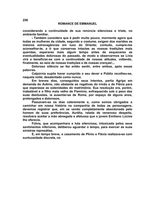 256
                       ROMANCE DE EMMANUEL

considerando a continuidade de sua renúncia silenciosa e triste, no
ambiente familiar.
       - Também considero que é pedir muito pouco, mormente agora que
todas as mulheres da cidade, segundo o costume, exigem dos maridos as
maiores extravagâncias em luxo do Oriente; contudo, cumpre-me
aconselhar-te, a ti que conservas intactas as nossas tradições mais
queridas, esperares mais algum tempo antes de esqueceres as
eventualidades dolorosas do passado, de modo a observarmos se Lívia
virá a beneficiar-se com a continuidade de nossas atitudes, voltando,
finalmente, ao seio de nossas tradições e de nossas crenças!...
       Doloroso silêncio se fez então sentir, entre ambos, após essas
palavras.
       Calpúrnia supôs haver cumprido o seu dever e Públio recolheu-se,
naquela noite, desalentado como nunca.
       Em breves dias, conseguidos seus intentos, partia Agripa em
demanda do Avênio, não obstante as rogativas do irmão e de Flávia para
que esperasse as solenidades do matrimônio. Sua resolução era, porém,
inabalável e o filho mais velho de FIamínio, enfraquecido sob o peso das
suas desilusões, ia ausentar-se de Roma, por espaço de alguns anos,
prolongados e dolorosos.
       Passavam-se os dias celeremente e, como somos obrigados a
caminhar em nossa história na companhia de todas as personagens,
devemos registrar que, em se vendo completamente abandonada pelo
homem de suas preferências, Aurélia, ralada de venenoso despeito,
resolvera aceitar a mão abnegada e afetuosa que o jovem Emiliano Lúcios
lhe oferecia.
       Fúlvia, que acompanhara a luta silenciosa, intoxicada pelos seus
sentimentos inferiores, deliberou aguardar o tempo, para exercer as suas
sinistras represálias.
       E, em tempo breve, o casamento de Plínio e Flávia realizava-se com
suntuosidade discreta, no
 