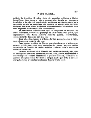 257
                           HÁ DOIS MIL ANOS...

palácio do Aventino. O noivo, cheio de galardões militares e títulos
honoríficos, bem como a futura companheira, tocada de formosura
indefinível e de adorável simplicidade, sentiam-se venturosos como se a
felicidade perfeita se resumisse tão somente na eterna fusão de seus
corações e de suas almas. Aquele dia, indubitavelmente, assinalava a hora
mais sagrada e mais formosa dos seus destinos.
       Na assistência reduzidíssima, que se compunha de relações da
maior intimidade, notava-se a presença de um homem ainda jovem, que
representava uma figura saliente naquele quadro, caracterizado,
essencialmente, de acordo com a época.
       Seus olhos impetuosos e ardentes haviam pousado sobre a noiva
com misterioso e estranho interesse.
       Esse homem era Saul de Gioras, que, abandonando o sobrenome
paterno, exibia agora uma nova denominação romana, segundo antiga
autorização de Flamínio, de modo a valorizar, cada vez mais, a expressão
social da sua fortuna.
       Debalde, o senador fez o possível para identificar aquele judeu, que
se lhe figurava um velho conhecido pessoal. Saul, porém, reconhecera o
seu verdugo de outrora; reconheceu e guardou silêncio, serenando as
grandes emoções do seu foro íntimo, porque, qual o pai, tinha o coração
mergulhado nos propósitos tenebrosos de uma vindita cruel.
 
