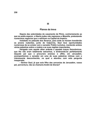258




                                    III

                            Planos da treva

       Depois das solenidades do casamento de Plínio, contrariamente ao
que se podia esperar, o liberto judeu não regressou a Massília, pretextando
numerosos negócios que o retinham na Capital do Império.
       Instalado no palacete dos Severus, para onde se haviam transferido
os jovens nubentes, junto de Calpúrnia, Saul teve oportunidades
numerosas de se avistar com o senador Públio Lentulus, mantendo ambos
várias palestras sobre a Judeia e as suas regiões importantes.
       Intrigado com aquele olhar ardente e aqueles traços fisionômicos,
que lhe não eram totalmente estranhos, e lembrando-se perfeitamente
daquele pai que o procurara ansioso e aflito, em Jerusalém,
acompanhemos o senador em uma de suas palestras íntimas com o
interessante desconhecido, na qual o abordou com esta pergunta
inesperada:
       - Senhor Saul, já que sois filho das cercanias de Jerusalém, vosso
pai, porventura, não se chamaria André de Gioras?
 