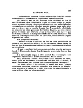 259
                          HÁ DOIS MIL ANOS...

       O liberto mordeu os lábios, diante daquele ataque direto ao assunto
mais delicado da sua existência, respondendo dissimuladamente:
       Não, senador. Meu pai não tem esse nome. Ao tempo em que fui
escravizado por mãos impiedosas e cruéis, porquanto eu não era senão
uma criança mal educada e irresponsável - acentuou com profunda ironia -
, meu pai era um agricultor miserável que não possuía outra coisa além
dos seus braços para o trabalho de cada dia... Tive, contudo, a felicidade
de encontrar as mãos generosas de Flamínio Severus, que me guiaram
para a liberdade e para a fortuna e, hoje, o meu genitor, com o pouco que
lhe forneci, aumentou as suas possibilidades de trabalho, desfrutando não
somente certa importância social em Jerusalém, como também funções
superiores no Templo.
       Mas, porque mo perguntais?
       O senador franziu o sobrolho, em face de tanta desenvoltura na
resposta, mas, sentindo-se aliviado, por lhe parecer que não se tratava, de
fato, do Saul de suas penosas lembranças, respondeu com mais desafogo
de consciência:
       - É que eu conheci, ligeiramente, um agricultor israelita, por nome
André de Gioras, cujos traços fisionômicos não eram muito diversos dos
vossos...
       E a conversação seguia o ritmo normal das conversações sem
importância nos ambientes de convencionalismo da vida social.
       Saul, entretanto, deixava transparecer fulgor estranho no olhar,
como quem se encontrava extremamente satisfeito com o destino, à
espera de um ensejo para executar seus tenebrosos planos de vingança.
       Um móvel oculto e inconfessável o retinha em Roma, quando
numerosas operações comerciais requeriam sua presença em Massília,
onde seu nome se radicara a grandes interesses de ordem financeira e
material. Esse móvel era o intenso desejo
 