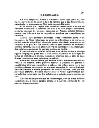 261
                            HÁ DOIS MIL ANOS...

       Em vão desposara Aurélia a Emiliano Lúcios, que, para ela, não
representava de modo algum o tipo do homem que o seu temperamento
supunha haver encontrado no filho mais moço de Flamínio.
       E foi assim que, depois dos primeiros desencantos e atritos no
ambiente doméstico, a conselho da mãe e na sua própria companhia,
procurou recorrer às ciências estranhas de Araxes, célebre feiticeiro
egípcio, que tinha uma loja de mercadorias exóticas nas proximidades do
Esquilino.
       Araxes, cujo comércio criminoso todos conheciam como fonte
inesgotável de filtros milagrosos do amor, da enfermidade e da morte, era
um iniciado do antigo Egito, desviado, porém, da missão sacrossanta da
caridade e da paz, na sua violenta paixão pelo dinheiro da numerosa
clientela romana, então em pletora de vícios clamorosos e na dissolução
dos mais belos costumes do sagrado instituto da família.
       Explorando-lhe as paixões inferiores e os hábitos viciosos, o mago
egípcio empregava quase toda a sua ciência espiritual na execução de
todos os malefícios e crimes, motivando enormes danos com as suas
drogas venenosas e seus estranhos conselhos.
       Procurado, discretamente, por Fúlvia e a filha, inteirou-se dos fins da
visita e ali mesmo, entre grandes retortas e pacotes de plantas e
substâncias diversas. mergulhou a cabeça nas mãos, como se o seu
espírito estivesse devassando os menores segredos do mundo invisível,
ante uma trípode e outros petrechos de ciências ocultas, com que ele,
psicólogo profundo, buscava impressionar a mente sugestionável dos
consulentes numerosos que lhe solicitavam a solução dos problemas da
vida.
       Ao cabo de longos minutos de concentração, com os olhos a brilhar
estranhamente, o mago egípcio dirigiu-se a Aurélia, afirmando-lhe em
palavras impressionantes:
 