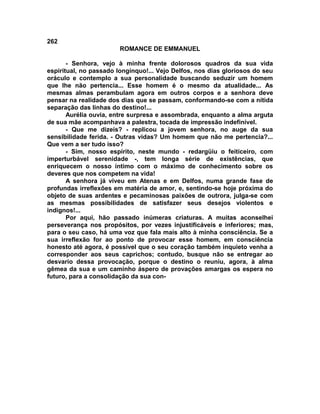 262
                        ROMANCE DE EMMANUEL

       - Senhora, vejo à minha frente dolorosos quadros da sua vida
espiritual, no passado longínquo!... Vejo Delfos, nos dias gloriosos do seu
oráculo e contemplo a sua personalidade buscando seduzir um homem
que lhe não pertencia... Esse homem é o mesmo da atualidade... As
mesmas almas perambulam agora em outros corpos e a senhora deve
pensar na realidade dos dias que se passam, conformando-se com a nítida
separação das linhas do destino!...
       Aurélia ouvia, entre surpresa e assombrada, enquanto a alma arguta
de sua mãe acompanhava a palestra, tocada de impressão indefinível.
       - Que me dizeis? - replicou a jovem senhora, no auge da sua
sensibilidade ferida. - Outras vidas? Um homem que não me pertencia?...
Que vem a ser tudo isso?
       - Sim, nosso espírito, neste mundo - redargüiu o feiticeiro, com
imperturbável serenidade -, tem longa série de existências, que
enriquecem o nosso íntimo com o máximo de conhecimento sobre os
deveres que nos competem na vida!
       A senhora já viveu em Atenas e em Delfos, numa grande fase de
profundas irreflexões em matéria de amor, e, sentindo-se hoje próxima do
objeto de suas ardentes e pecaminosas paixões de outrora, julga-se com
as mesmas possibilidades de satisfazer seus desejos violentos e
indignos!...
       Por aqui, hão passado inúmeras criaturas. A muitas aconselhei
perseverança nos propósitos, por vezes injustificáveis e inferiores; mas,
para o seu caso, há uma voz que fala mais alto à minha consciência. Se a
sua irreflexão for ao ponto de provocar esse homem, em consciência
honesto até agora, é possível que o seu coração também inquieto venha a
corresponder aos seus caprichos; contudo, busque não se entregar ao
desvario dessa provocação, porque o destino o reuniu, agora, à alma
gêmea da sua e um caminho áspero de provações amargas os espera no
futuro, para a consolidação da sua con-
 