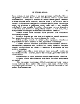 263
                           HÁ DOIS MIL ANOS...

fiança mútua, da sua afeição e da sua grandeza espiritual!... Não se
interponha no caminho dessa mulher considerada pelo seu espírito como
poderosa rival!... Interpor-se entre ela e o esposo seria agravar a senhora
as suas próprias penas, porque a verdade é que o seu coração não se
encontra preparado para as grandes renúncias santificantes, e aquilo que
supõe ser profundo e sublimado amor, nada mais é que capricho
prejudicial do seu coração de mulher voluntariosa e pouco disposta a
sacrificar-se pelo carinho de companheiro amoroso e leal, mas, sim, a
multiplicar os amantes pelo número de suas vontades artificiais...
       Aurélia estava lívida, ouvindo essas palavras, que considerava
atrevidas e injuriosas.
       Desejava defender-se, mas uma força poderosa parecia comprimir-
lhe a garganta, anulando-lhe o esforço das cordas vocais.
       Fúlvia, porém, tomada de rancor pelas expressões insultuosas
daquele homem, tomou a defesa da filha, argüindo-o com energia:
       - Araxes, feiticeiro impudico, que queres dizer com estas palavras?
Insultas-nos? Poderemos fazer cair sobre tua cabeça o peso da justiça do
Império, conduzindo-te ao cárcere e revelando à sociedade os teus
sinistros segredos!.
       - E porventura não os tereis também, nobre senhora? - revidou ele
imperturbavelmente -; estaríeis, assim, tão sem culpa, para não vacilar em
condenar-me?
       Fúlvia mordeu os lábios, tremendo de ódio e exclamando com fúria:
       - Cala-te, infame! Não sabes que tens diante dos olhos a esposa de
um pretor?
       - Não me parece - murmurou o feiticeiro, com serena ironia -, pois as
nobres matronas dessa estirpe não viriam a esta casa solicitar minha
cooperação para um crime... E, ao demais, que diriam em Roma de uma
patrícia, que descesse ao
 