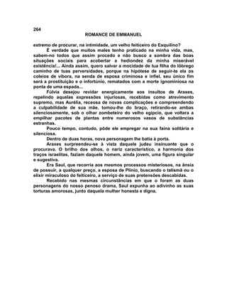264
                        ROMANCE DE EMMANUEL

extremo de procurar, na intimidade, um velho feiticeiro do Esquilino?
       É verdade que muitos males tenho praticado na minha vida, mas,
sabem-no todos que assim procedo e não busco a sombra das boas
situações sociais para acobertar a hediondez da minha miserável
existência!... Ainda assim, quero salvar a mocidade de tua filha do lôbrego
caminho de tuas perversidades, porque na hipótese de seguir-te ela os
coleios de víbora, na senda de esposa criminosa e infiel, seu único fim
será a prostituição e o infortúnio, rematados com a morte ignominiosa na
ponta de uma espada...
       Fúlvia desejou revidar energicamente aos insultos de Araxes,
repelindo aquelas expressões injuriosas, recebidas como atrevimento
supremo, mas Aurélia, receosa de novas complicações e compreendendo
a culpabilidade de sua mãe, tomou-lhe do braço, retirando-se ambas
silenciosamente, sob o olhar zombeteiro do velho egípcio, que voltara a
empilhar pacotes de plantas entre numerosos vasos de substâncias
estranhas.
       Pouco tempo, contudo, pôde ele empregar na sua faina solitária e
silenciosa.
       Dentro de duas horas, nova personagem lhe batia à porta.
       Araxes surpreendeu-se à vista daquele judeu insinuante que o
procurava. O brilho dos olhos, o nariz característico, a harmonia dos
traços israelitas, faziam daquele homem, ainda jovem, uma figura singular
e sugestiva.
       Era Saul, que recorria aos mesmos processos misteriosos, na ânsia
de possuir, a qualquer preço, a esposa de Plínio, buscando o talismã ou o
elixir miraculoso do feiticeiro, a serviço de suas pretensões descabidas.
       Recebido nas mesmas circunstâncias em que o foram as duas
personagens do nosso penoso drama, Saul expunha ao adivinho as suas
torturas amorosas, junto daquela mulher honesta e digna.
 