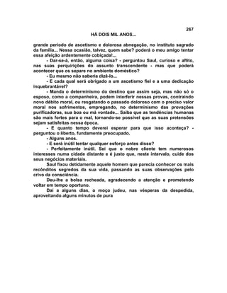 267
                          HÁ DOIS MIL ANOS...

grande período de ascetismo e dolorosa abnegação, no instituto sagrado
da família... Nessa ocasião, talvez, quem sabe? poderá o meu amigo tentar
essa afeição ardentemente cobiçada!...
       - Dar-se-á, então, alguma coisa? - perguntou Saul, curioso e aflito,
nas suas perquirições do assunto transcendente - mas que poderá
acontecer que os separe no ambiente doméstico?
       - Eu mesmo não saberia dizê-lo...
       - E cada qual será obrigado a um ascetismo fiel e a uma dedicação
inquebrantável?
       - Manda o determinismo do destino que assim seja, mas não só o
esposo, como a companheira, podem interferir nessas provas, contraindo
novo débito moral, ou resgatando o passado doloroso com o preciso valor
moral nos sofrimentos, empregando, no determinismo das provações
purificadoras, sua boa ou má vontade... Saiba que as tendências humanas
são mais fortes para o mal, tornando-se possível que as suas pretensões
sejam satisfeitas nessa época.
       - E quanto tempo deverei esperar para que isso aconteça? -
perguntou o liberto, fundamente preocupado.
       - Alguns anos.
       - E será inútil tentar qualquer esforço antes disso?
       - Perfeitamente inútil. Sei que o nobre cliente tem numerosos
interesses numa cidade distante e é justo que, neste intervalo, cuide dos
seus negócios materiais.
       Saul fixou detidamente aquele homem que parecia conhecer os mais
recônditos segredos da sua vida, passando as suas observações pelo
crivo da consciência.
       Deu-lhe a bolsa recheada, agradecendo a atenção e prometendo
voltar em tempo oportuno.
       Daí a alguns dias, o moço judeu, nas vésperas da despedida,
aproveitando alguns minutos de pura
 