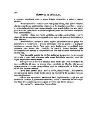 268
                        ROMANCE DE EMMANUEL

e simples intimidade com a jovem Flávia, dirigia-lhe a palavra nestes
termos:
       - Nobre senhora - começou em voz quase tímida, mas com o mesmo
clarão estranho de sentimentos inferiores a lhe irradiar dos olhos -, ignoro
a razão do fato íntimo que vos vou revelar, mas a realidade é que vou partir
para Massília, guardando a vossa imagem no mais recôndito escaninho do
meu pensamento!...
       - Senhor - disse-lhe Flávia Lentúlia, corando, acabrunhada -, devo
viver tão só no pensamento daquele com quem os deuses iluminaram o
meu destino!...
       - Nobre Flávia - revidou o judeu arguto, percebendo que o golpe era
prematuro e inoportuno -, minha admiração não se prende a qualquer
sentimento menos digno. Para mim, sois duplamente respeitável, não
somente pela vossa alta condição de patrícia, como também pela
circunstância de serdes a companheira de um dos maiores benfeitores de
minha vida.
       Ficai tranqüila quanto às minhas palavras, porque em meu coração
só existe o mais leal interesse pela vossa felicidade pessoal, junto do
digno esposo que escolhestes.
       Sinto por vós o que um escravo deve sentir por uma benfeitora de
sua existência, já que, na minha triste condição de liberto, não posso
apresentar-me à vossa generosidade com as credenciais de irmão que
muito vos venera e estima.
       - Está bem, senhor Saul - disse a jovem, mais aliviada -, meu marido
vos considera como irmão muito caro e eu me honro de associar-me aos
seus sentimentos.
       - Muito vos agradeço - exclamou Saul, fingidamente -, e já que me
entendeis tão bem o pensamento fraterno, é com o interesse de irmão que
me dirijo à vossa alma generosa para prevenir-vos de um perigo...
       - Um perigo?... - perguntou Flávia, aflita.
 