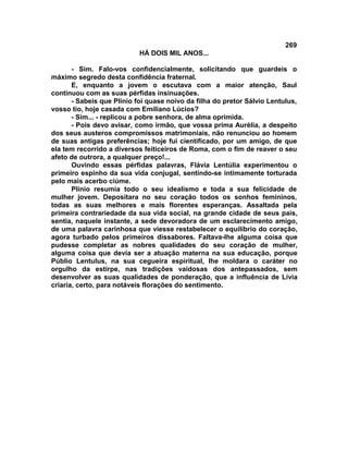 269
                           HÁ DOIS MIL ANOS...

       - Sim. Falo-vos confidencialmente, solicitando que guardeis o
máximo segredo desta confidência fraternal.
       E, enquanto a jovem o escutava com a maior atenção, Saul
continuou com as suas pérfidas insinuações.
       - Sabeis que Plínio foi quase noivo da filha do pretor Sálvio Lentulus,
vosso tio, hoje casada com Emiliano Lúcios?
       - Sim... - replicou a pobre senhora, de alma oprimida.
       - Pois devo avisar, como irmão, que vossa prima Aurélia, a despeito
dos seus austeros compromissos matrimoniais, não renunciou ao homem
de suas antigas preferências; hoje fui cientificado, por um amigo, de que
ela tem recorrido a diversos feiticeiros de Roma, com o fim de reaver o seu
afeto de outrora, a qualquer preço!...
       Ouvindo essas pérfidas palavras, Flávia Lentúlia experimentou o
primeiro espinho da sua vida conjugal, sentindo-se intimamente torturada
pelo mais acerbo ciúme.
       Plínio resumia todo o seu idealismo e toda a sua felicidade de
mulher jovem. Depositara no seu coração todos os sonhos femininos,
todas as suas melhores e mais florentes esperanças. Assaltada pela
primeira contrariedade da sua vida social, na grande cidade de seus pais,
sentia, naquele instante, a sede devoradora de um esclarecimento amigo,
de uma palavra carinhosa que viesse restabelecer o equilíbrio do coração,
agora turbado pelos primeiros dissabores. Faltava-lhe alguma coisa que
pudesse completar as nobres qualidades do seu coração de mulher,
alguma coisa que devia ser a atuação materna na sua educação, porque
Públio Lentulus, na sua cegueira espiritual, lhe moldara o caráter no
orgulho da estirpe, nas tradições vaidosas dos antepassados, sem
desenvolver as suas qualidades de ponderação, que a influência de Lívia
criaria, certo, para notáveis florações do sentimento.
 