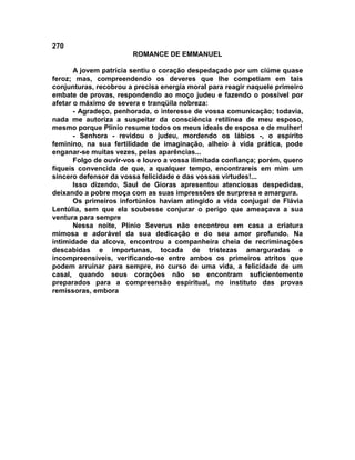270
                        ROMANCE DE EMMANUEL

       A jovem patrícia sentiu o coração despedaçado por um ciúme quase
feroz; mas, compreendendo os deveres que lhe competiam em tais
conjunturas, recobrou a precisa energia moral para reagir naquele primeiro
embate de provas, respondendo ao moço judeu e fazendo o possível por
afetar o máximo de severa e tranqüila nobreza:
       - Agradeço, penhorada, o interesse de vossa comunicação; todavia,
nada me autoriza a suspeitar da consciência retilínea de meu esposo,
mesmo porque Plínio resume todos os meus ideais de esposa e de mulher!
       - Senhora - revidou o judeu, mordendo os lábios -, o espírito
feminino, na sua fertilidade de imaginação, alheio à vida prática, pode
enganar-se muitas vezes, pelas aparências...
       Folgo de ouvir-vos e louvo a vossa ilimitada confiança; porém, quero
fiqueis convencida de que, a qualquer tempo, encontrareis em mim um
sincero defensor da vossa felicidade e das vossas virtudes!...
       Isso dizendo, Saul de Gioras apresentou atenciosas despedidas,
deixando a pobre moça com as suas impressões de surpresa e amargura.
       Os primeiros infortúnios haviam atingido a vida conjugal de Flávia
Lentúlia, sem que ela soubesse conjurar o perigo que ameaçava a sua
ventura para sempre
       Nessa noite, Plínio Severus não encontrou em casa a criatura
mimosa e adorável da sua dedicação e do seu amor profundo. Na
intimidade da alcova, encontrou a companheira cheia de recriminações
descabidas e importunas, tocada de tristezas amarguradas e
incompreensíveis, verificando-se entre ambos os primeiros atritos que
podem arruinar para sempre, no curso de uma vida, a felicidade de um
casal, quando seus corações não se encontram suficientemente
preparados para a compreensão espiritual, no instituto das provas
remissoras, embora
 