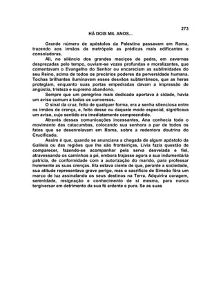 273
                           HÁ DOIS MIL ANOS...

       Grande número de apóstolos da Palestina passavam em Roma,
trazendo aos irmãos da metrópole as prédicas mais edificantes e
consoladoras.
       Ali, no silêncio dos grandes maciços de pedra, em cavernas
desprezadas pelo tempo, ouviam-se vozes profundas e moralizantes, que
comentavam o Evangelho do Senhor ou encareciam as sublimidades do
seu Reino, acima de todos os precários poderes da perversidade humana.
Tochas brilhantes iluminavam esses desvãos subterrâneos, que as heras
protegiam, enquanto suas portas empedradas davam a impressão de
angústia, tristeza e supremo abandono.
       Sempre que um peregrino mais dedicado aportava à cidade, havia
um aviso comum a todos os conversos.
       O sinal da cruz, feito de qualquer forma, era a senha silenciosa entre
os irmãos de crença, e, feito desse ou daquele modo especial, significava
um aviso, cujo sentido era imediatamente compreendido.
       Através dessas comunicações incessantes, Ana conhecia todo o
movimento das catacumbas, colocando sua senhora a par de todos os
fatos que se desenrolavam em Roma, sobre a redentora doutrina do
Crucificado.
       Assim é que, quando se anunciava a chegada de algum apóstolo da
Galileia ou das regiões que lhe são fronteiriças, Lívia fazia questão de
comparecer, fazendo-se acompanhar pela serva desvelada e fiel,
atravessando os caminhos a pé, embora trajasse agora a sua indumentária
patrícia, de conformidade com a autorização do marido, para professar
livremente as suas crenças. Ela estava ciente de que, perante a sociedade,
sua atitude representava grave perigo, mas o sacrifício de Simeão fôra um
marco de luz assinalando os seus destinos na Terra. Adquirira coragem,
serenidade, resignação e conhecimento de si mesma, para nunca
tergiversar em detrimento da sua fé ardente e pura. Se as suas
 