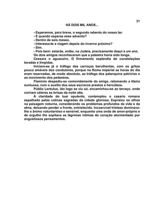 31
                           HÁ DOIS MIL ANOS...

       - Esperamos, para breve, o segundo rebento do nosso lar.
       - E quando esperas esse advento?
       - Dentro de seis meses.
       - Interessa-te a viagem depois do inverno próximo?
       - Sim.
       - Pois bem: estarás, então, na Judeia, precisamente daqui a um ano.
       Os dois amigos reconheceram que a palestra havia sido longa.
       Cessara o aguaceiro. O firmamento esplendia de constelações
lavadas e límpidas.
       Iniciara-se já o tráfego das carroças barulhentas, com os gritos
pouco amáveis dos condutores, porque na Roma imperial as horas do dia
eram reservadas, de modo absoluto, ao tráfego dos palanquins patrícios e
ao movimento dos pedestres.
       Flamínio despediu-se comovidamente do amigo, retomando a liteira
suntuosa, com o auxilio dos seus escravos prestos e hercúleos.
       Públio Lentulus, tão logo se viu só, encaminhou-se ao terraço, onde
corriam céleres as brisas da noite alta.
       À claridade do luar opulento, contemplou o casario romano
espalhado pelas colinas sagradas da cidade gloriosa. Espraiou os olhos
na paisagem noturna, considerando os problemas profundos da vida e da
alma, deixando pender a fronte, entristecido. Incoercível tristeza dominava-
lhe o ânimo voluntarioso e sensível, enquanto uma onda de amor-próprio e
de orgulho lhe sopitava as lágrimas íntimas do coração atormentado por
angustiosos pensamentos.
 