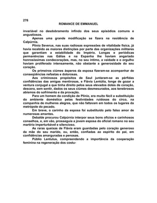 276
                        ROMANCE DE EMMANUEL

invariável no desdobramento infindo dos seus episódios comuns e
angustiosos.
       Apenas uma grande modificação se fizera na residência de
Calpúrnia.
       Plínio Severus, nas suas radiosas expressões de vitalidade física, já
havia recebido as maiores distinções por parte das organizações militares
que garantiam a estabilidade do Império. Longas e periódicas
permanências nas Gálias e na Espanha lhe haviam angariado
honrosíssimas condecorações, mas, no seu íntimo, a vaidade e o orgulho
haviam proliferado intensamente, não obstante a generosidade do seu
coração.
       Os primeiros ciúmes ásperos da esposa fizeram-se acompanhar de
conseqüências nefastas e dolorosas.
       Aos criminosos propósitos de Saul juntaram-se as pérfidas
confidências das amigas mentirosas, e Flávia Lentúlia, longe de gozar a
ventura conjugal a que tinha direito pelos seus elevados dotes de coração,
descera, sem sentir, dados os seus ciúmes desmesurados, aos tenebrosos
abismos do sofrimento e da provação.
       Para um homem da condição de Plínio, era muito fácil a substituição
do ambiente doméstico pelas festividades ruidosas do circo, na
companhia de mulheres alegres, que não faltavam em todos os lugares da
metrópole do pecado.
       Em breve, o carinho da esposa foi substituído pelo falso amor de
numerosas amantes.
       Debalde procurou Calpúrnia interpor seus bons ofícios e carinhosos
conselhos, e, em vão, prosseguia a jovem esposa do oficial romano no seu
martírio imperturbável e silencioso.
       As raras queixas de Flávia eram guardadas pelo coração generoso
da mãe do seu marido, ou, então, confiadas ao espírito do pai, em
confidências amarguradas e penosas.
       Públio Lentulus, compreendendo a importância da cooperação
feminina na regeneração dos costu-
 