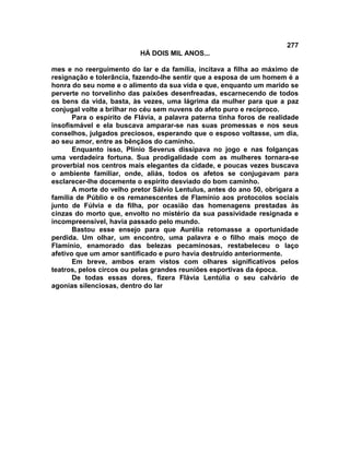 277
                           HÁ DOIS MIL ANOS...

mes e no reerguimento do lar e da família, incitava a filha ao máximo de
resignação e tolerância, fazendo-lhe sentir que a esposa de um homem é a
honra do seu nome e o alimento da sua vida e que, enquanto um marido se
perverte no torvelinho das paixões desenfreadas, escarnecendo de todos
os bens da vida, basta, às vezes, uma lágrima da mulher para que a paz
conjugal volte a brilhar no céu sem nuvens do afeto puro e recíproco.
       Para o espírito de Flávia, a palavra paterna tinha foros de realidade
insofismável e ela buscava amparar-se nas suas promessas e nos seus
conselhos, julgados preciosos, esperando que o esposo voltasse, um dia,
ao seu amor, entre as bênçãos do caminho.
       Enquanto isso, Plínio Severus dissipava no jogo e nas folganças
uma verdadeira fortuna. Sua prodigalidade com as mulheres tornara-se
proverbial nos centros mais elegantes da cidade, e poucas vezes buscava
o ambiente familiar, onde, aliás, todos os afetos se conjugavam para
esclarecer-lhe docemente o espírito desviado do bom caminho.
       A morte do velho pretor Sálvio Lentulus, antes do ano 50, obrigara a
família de Públio e os remanescentes de Flamínio aos protocolos sociais
junto de Fúlvia e da filha, por ocasião das homenagens prestadas às
cinzas do morto que, envolto no mistério da sua passividade resignada e
incompreensível, havia passado pelo mundo.
       Bastou esse ensejo para que Aurélia retomasse a oportunidade
perdida. Um olhar, um encontro, uma palavra e o filho mais moço de
Flamínio, enamorado das belezas pecaminosas, restabeleceu o laço
afetivo que um amor santificado e puro havia destruído anteriormente.
       Em breve, ambos eram vistos com olhares significativos pelos
teatros, pelos circos ou pelas grandes reuniões esportivas da época.
       De todas essas dores, fizera Flávia Lentúlia o seu calvário de
agonias silenciosas, dentro do lar
 