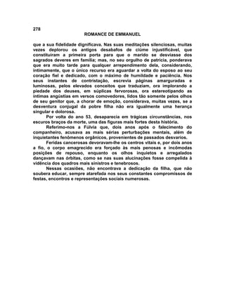 278
                       ROMANCE DE EMMANUEL

que a sua fidelidade dignificava. Nas suas meditações silenciosas, muitas
vezes deplorou os antigos desabafos de ciúme injustificável, que
constituíram a primeira porta para que o marido se desviasse dos
sagrados deveres em família; mas, no seu orgulho de patrícia, ponderava
que era muito tarde para qualquer arrependimento dela, considerando,
intimamente, que o único recurso era aguardar a volta do esposo ao seu
coração fiel e dedicado, com o máximo de humildade e paciência. Nos
seus instantes de contristação, escrevia páginas amarguradas e
luminosas, pelos elevados conceitos que traduziam, ora implorando a
piedade dos deuses, em súplicas fervorosas, ora estereotipando as
íntimas angústias em versos comovedores, lidos tão somente pelos olhos
de seu genitor que, a chorar de emoção, considerava, muitas vezes, se a
desventura conjugal da pobre filha não era igualmente uma herança
singular e dolorosa.
       Por volta do ano 53, desaparecia em trágicas circunstâncias, nos
escuros braços da morte, uma das figuras mais fortes desta história.
       Referimo-nos a Fúlvia que, dois anos após o falecimento do
companheiro, acusava as mais sérias perturbações mentais, além de
inquietantes fenômenos orgânicos, provenientes de passados desvarios.
       Feridas cancerosas devoravam-lhe os centros vitais e, por dois anos
a fio, o corpo emagrecido era forçado às mais penosas e incômodas
posições de repouso, enquanto os olhos inquietos e arregalados
dançavam nas órbitas, como se nas suas alucinações fosse compelida à
vidência dos quadros mais sinistros e tenebrosos.
       Nessas ocasiões, não encontrava a dedicação da filha, que não
soubera educar, sempre atarefada nos seus constantes compromissos de
festas, encontros e representações sociais numerosas.
 