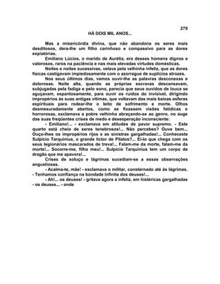 279
                            HÁ DOIS MIL ANOS...

       Mas a misericórdia divina, que não abandona os seres mais
desditosos, dera-lhe um filho carinhoso e compassivo para as dores
expiatórias.
       Emiliano Lúcios, o marido de Aurélia, era desses homens dignos e
valorosos, raros na paciência e nas mais elevadas virtudes domésticas.
       Noites e noites sucessivas, velava pela velhinha infeliz, que as dores
físicas castigavam impiedosamente com o azorrague de suplícios atrozes.
       Nos seus últimos dias, vamos ouvir-lhe as palavras desconexas e
dolorosas. Noite alta, quando as próprias escravas descansavam,
subjugadas pela fadiga e pelo sono, parecia que seus ouvidos de louca se
aguçavam, espantosamente, para ouvir os ruídos do invisível, dirigindo
impropérios às suas antigas vitimas, que voltavam das mais baixas esferas
espirituais para rodear-lhe o leito de sofrimento e morte. Olhos
desmesuradamente abertos, como se fixassem visões fatídicas e
horrorosas, exclamava a pobre velhinha abraçando-se ao genro, no auge
das suas freqüentes crises de medo e desesperação inconsciente:
       - Emiliano!... - exclamava em atitudes de pavor supremo. - Este
quarto está cheio de seres tenebrosos!... Não percebes? Ouve bem...
Ouço-lhes os impropérios rijos e as sinistras gargalhadas!... Conheceste
Sulpício Tarquinius, o grande lictor de Pilatos?... Ei-lo que chega com os
seus legionários mascarados de treva!... Falam-me da morte, falam-me da
morte!... Socorre-me, filho meu!... Sulpício Tarquinius tem um corpo de
dragão que me apavora!...
       Crises de soluço e lágrimas sucediam-se a essas observações
angustiosas.
       - Acalma-te, mãe! - exclamava o militar, consternado até às lágrimas.
- Tenhamos confiança na bondade infinita dos deuses!...
       - Ah!... os deuses! - gritava agora a infeliz, em histéricas gargalhadas
- os deuses... - onde
 