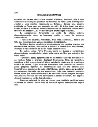280
                        ROMANCE DE EMMANUEL

estariam os deuses desta casa infame? Emiliano, Emiliano, nós é que
criamos os deuses para justificar os desvarios de nossa vida! O Olimpo de
Júpiter é uma mentira necessária ao Estado... Somos uma caveira
enfeitada na Terra com um punhado de pó!... O único lugar que deve
existir, de fato, é o inferno, onde se conservam os demônios com os seus
tridentes no braseiro!... Ei-los que chegam em falanges escuras!...
       E, apegando-se fortemente ao peito do oficial, gritava
disparatadamente, como se buscasse ocultar o rosto, de sombras
ameaçadoras:
       - Nunca me levareis, malditos!... Para trás, canalhas!... Tenho um
filho que me defende de vossas investidas tenebrosas!...
       Emiliano Lúcios acariciava bondosamente os cabelos brancos da
desventurada senhora, incitando-a a implorar a misericórdia dos deuses,
de modo a balsamizarem-se-lhe os rudes padecimentos.
       De outras vezes, Fúlvia Prócula, como se tivesse a consciência
despertada por um raio divino, dizia, mais calma, ao filho que o destino lhe
havia dado:
       - Emiliano, estou aproximando-me da morte e preciso confessar-te
as minhas faltas e grandes deslizes! Perdoa-me, filho, se tamanhos
trabalhos te hei proporcionado! Minha existência misérrima foi uma longa
esteira de crimes, cujas manchas horrorosas não poderão ser lavadas
pelas próprias lágrimas da enfermidade que ora me conduz aos
impenetráveis segredos da outra vida! Nunca, porém, consegui ponderar
as amarguras terríveis que me esperavam. Hoje, nas pesadas sombras
dalma, sinto que minha consciência se tisna do carvão apagado do fogo
das paixões nefastas que me devoraram o penoso destino!... Fui esposa
desleal, impiedosa, e mãe desnaturada...
       Quem se apiedará de mim, se houver uma claridade espiritual após
as cinzas do túmulo? Deste leito de loucura e agonia desesperada, vejo o
des-
 