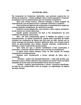 281
                          HÁ DOIS MIL ANOS...

file incessante de fantasmas hediondos, que parecem esperar-me no
pórtico do sepulcro!... Todos profligam meus crimes passados e mostram-
se jubilosos com os padecimentos que me arrastam à sepultura!
       Sem uma crença sincera, sinto-me entregue a esses dragões do
imponderável, que me fazem evocar o passado criminoso e sombrio!...
       Uma torrente de lágrimas de compunção e arrependimento seguia-se
a esses instantes vertiginosos, de raciocínio e lucidez.
       Emiliano Lúcios afagava-lhe, com carinho, a face rugosa, imergindo-
se ele mesmo em cismas dolorosas.
       Aquele quadro lancinante era bem o fim tempestuoso de uma
existência de deslizes clamorosos.
       Sim... ele tudo compreendia agora. A rebeldia da esposa, a sua
incompreensão, os atritos domésticos, aquela sede insaciável de festas
ruidosas em companhia de afetos que não eram os dele, deviam ser os
frutos amargos de educação viciada e deficiente. Mas, seu coração estava
cheio de generosidade sem limites. Espírito valoroso, compreendia a
situação, e quem compreende perdoa sempre.
       Uma noite em que a doente manifestava crises acentuadas e
profundas, o bondoso oficial ordenou que as servas se recolhessem.
       A pobre louca falava sempre, como se fôra tocada de energia
inesgotável e incompreensível.
       Copioso suor inundava-lhe a fronte, tomada de febre alta e
constante.
       - Emiliano - gritava ela desesperadamente -, onde está Aurélia, que
não busca velar à minha cabeceira nas vésperas da morte? Como as falsas
amizades de minha vida, terá ela também horror do meu corpo?
       - Aurélia - explicou generosamente o oficial - precisava desobrigar-
se hoje de um compromisso com as amigas, na organização de alguns
serviços sociais!
 