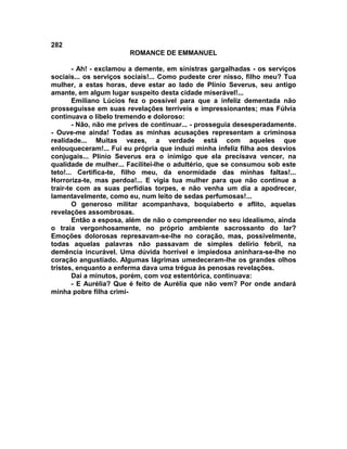 282
                        ROMANCE DE EMMANUEL

        - Ah! - exclamou a demente, em sinistras gargalhadas - os serviços
sociais... os serviços sociais!... Como pudeste crer nisso, filho meu? Tua
mulher, a estas horas, deve estar ao lado de Plínio Severus, seu antigo
amante, em algum lugar suspeito desta cidade miserável!...
        Emiliano Lúcios fez o possível para que a infeliz dementada não
prosseguisse em suas revelações terríveis e impressionantes; mas Fúlvia
continuava o libelo tremendo e doloroso:
        - Não, não me prives de continuar... - prosseguia desesperadamente.
- Ouve-me ainda! Todas as minhas acusações representam a criminosa
realidade... Muitas vezes, a verdade está com aqueles que
enlouqueceram!... Fui eu própria que induzi minha infeliz filha aos desvios
conjugais... Plínio Severus era o inimigo que ela precisava vencer, na
qualidade de mulher... Facilitei-lhe o adultério, que se consumou sob este
teto!... Certifica-te, filho meu, da enormidade das minhas faltas!...
Horroriza-te, mas perdoa!... E vigia tua mulher para que não continue a
trair-te com as suas perfídias torpes, e não venha um dia a apodrecer,
lamentavelmente, como eu, num leito de sedas perfumosas!...
        O generoso militar acompanhava, boquiaberto e aflito, aquelas
revelações assombrosas.
        Então a esposa, além de não o compreender no seu idealismo, ainda
o traia vergonhosamente, no próprio ambiente sacrossanto do lar?
Emoções dolorosas represavam-se-lhe no coração, mas, possivelmente,
todas aquelas palavras não passavam de simples delírio febril, na
demência incurável. Uma dúvida horrível e impiedosa aninhara-se-lhe no
coração angustiado. Algumas lágrimas umedeceram-lhe os grandes olhos
tristes, enquanto a enferma dava uma trégua às penosas revelações.
        Dai a minutos, porém, com voz estentórica, continuava:
        - E Aurélia? Que é feito de Aurélia que não vem? Por onde andará
minha pobre filha crimi-
 