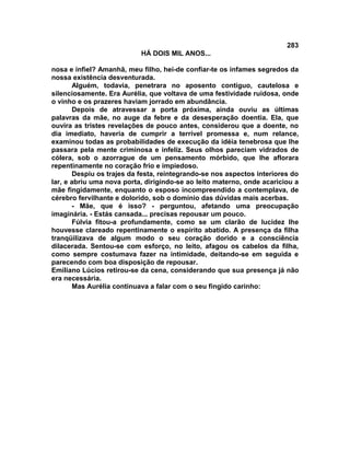 283
                           HÁ DOIS MIL ANOS...

nosa e infiel? Amanhã, meu filho, hei-de confiar-te os infames segredos da
nossa existência desventurada.
       Alguém, todavia, penetrara no aposento contíguo, cautelosa e
silenciosamente. Era Aurélia, que voltava de uma festividade ruidosa, onde
o vinho e os prazeres haviam jorrado em abundância.
       Depois de atravessar a porta próxima, ainda ouviu as últimas
palavras da mãe, no auge da febre e da desesperação doentia. Ela, que
ouvira as tristes revelações de pouco antes, considerou que a doente, no
dia imediato, haveria de cumprir a terrível promessa e, num relance,
examinou todas as probabilidades de execução da idéia tenebrosa que lhe
passara pela mente criminosa e infeliz. Seus olhos pareciam vidrados de
cólera, sob o azorrague de um pensamento mórbido, que lhe aflorara
repentinamente no coração frio e impiedoso.
       Despiu os trajes da festa, reintegrando-se nos aspectos interiores do
lar, e abriu uma nova porta, dirigindo-se ao leito materno, onde acariciou a
mãe fingidamente, enquanto o esposo incompreendido a contemplava, de
cérebro fervilhante e dolorido, sob o domínio das dúvidas mais acerbas.
       - Mãe, que é isso? - perguntou, afetando uma preocupação
imaginária. - Estás cansada... precisas repousar um pouco.
       Fúlvia fitou-a profundamente, como se um clarão de lucidez lhe
houvesse clareado repentinamente o espírito abatido. A presença da filha
tranqüilizava de algum modo o seu coração dorido e a consciência
dilacerada. Sentou-se com esforço, no leito, afagou os cabelos da filha,
como sempre costumava fazer na intimidade, deitando-se em seguida e
parecendo com boa disposição de repousar.
Emiliano Lúcios retirou-se da cena, considerando que sua presença já não
era necessária.
       Mas Aurélia continuava a falar com o seu fingido carinho:
 