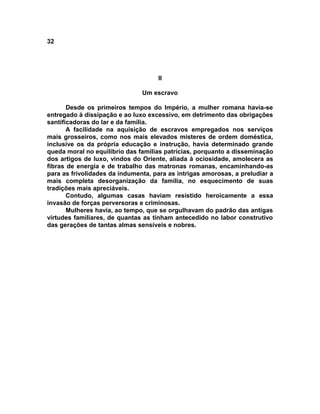 32




                                    II

                               Um escravo

       Desde os primeiros tempos do Império, a mulher romana havia-se
entregado à dissipação e ao luxo excessivo, em detrimento das obrigações
santificadoras do lar e da família.
       A facilidade na aquisição de escravos empregados nos serviços
mais grosseiros, como nos mais elevados misteres de ordem doméstica,
inclusive os da própria educação e instrução, havia determinado grande
queda moral no equilíbrio das famílias patrícias, porquanto a disseminação
dos artigos de luxo, vindos do Oriente, aliada à ociosidade, amolecera as
fibras de energia e de trabalho das matronas romanas, encaminhando-as
para as frivolidades da indumenta, para as intrigas amorosas, a preludiar a
mais completa desorganização da família, no esquecimento de suas
tradições mais apreciáveis.
       Contudo, algumas casas haviam resistido heroicamente a essa
invasão de forças perversoras e criminosas.
       Mulheres havia, ao tempo, que se orgulhavam do padrão das antigas
virtudes familiares, de quantas as tinham antecedido no labor construtivo
das gerações de tantas almas sensíveis e nobres.
 