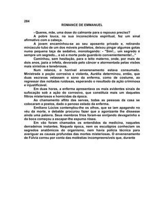 284
                        ROMANCE DE EMMANUEL

        - Queres, mãe, uma dose do calmante para o repouso preciso?
        A pobre louca, na sua inconsciência espiritual, fez um sinal
afirmativo com a cabeça.
        A jovem encaminhou-se ao seu aposento privado e, retirando
minúsculo tubo de um dos móveis prediletos, deixou pingar algumas gotas
numa pequena taça de sedativo, monologando: - "Sim!... um segredo é
sempre um segredo... e só a morte pode guardá-lo convenientemente!..."
        Caminhou, sem hesitação, para o leito materno, onde, por mais de
dois anos, jazia a infeliz, devorada pelo câncer e atormentada pelas visões
mais sinistras e tenebrosas.
        Num relance, o horrível envenenamento estava consumado.
Ministrada a poção corrosiva e violenta, Aurélia determinou, então, que
duas escravas velassem o sono da enferma, como de costume, ao
regressar das noitadas ruidosas, esperando o resultado da ação criminosa
e injustificável.
        Em duas horas, a enferma apresentava os mais evidentes sinais de
sufocação sob a ação do corrosivo, que constituía mais um daqueles
filtros misteriosos e homicidas da época.
        Ao chamamento aflito das servas, todas as pessoas da casa se
colocaram a postos, dado o penoso estado da enferma.
        Emiliano Lúcios contemplou-lhe os olhos, que se iam apagando no
véu da morte, e debalde procurou fazer que a agonizante lhe dissesse
ainda uma palavra. Seus membros frios foram-se enrijando devagarinho e
da boca começou a escapar-lhe espuma rósea.
        Em vão foram chamados os entendidos da medicina, naqueles
derradeiros instantes. Naquela época, nem os esculápios conheciam os
segredos anatômicos do organismo, nem havia polícia técnica para
averiguar as causas profundas das mortes misteriosas. O envenenamento
de Fúlvia correu por conta das moléstias incompreensíveis que, durante
 
