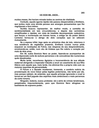 285
                          HÁ DOIS MIL ANOS...

muitos meses, lhe haviam minado todos os centros de vitalidade.
      Contudo, aquela agonia rápida não passou despercebida a Emiliano,
que juntou mais uma dúvida penosa aos amargos pensamentos que lhe
negrejavam o foro íntimo.
      Aurélia buscou representar, do melhor modo, a comédia da
sentimentalidade em tais circunstâncias, e depois das cerimônias
simplificadas e rápidas, em vista da imediata decomposição cadavérica,
que forçou a incineração em breves horas, o antigo lar do pretor Sálvio
Lentulus tornou-se o abrigo de dois corações que se odiavam
mutuamente.
      Se a esposa infiel, logo após os primeiros dias de luto, retornava à
sua existência de regalados prazeres, Emiliano Lúcios nunca pôde
esquecer as revelações de Fúlvia, nas vésperas do seu desprendimento,
envolvendo-se, então, num véu de tristeza que lhe cobriu o coração por
mais de dois anos.
      Em 54, subia Domício Nero ao poder, fazendo-se acompanhar de
uma depravada corte de áulicos perversos e de concubinas tão numerosas
quão desalmadas.
      Muito tarde, reconheceu Agripina a inconveniência de sua atitude
maternal obrigando o imperador Cláudio a anuir ao casamento de sua filha
Otávia com aquele que, mais tarde, iria eliminar-lhe a própria vida com os
maiores requintes de perversidade.
      O Fórum e o Senado receberam, tremendo, a sombria notícia da
proclamação do novo César pelas legiões pretorianas, não tanto por ele,
mas porque sabiam, de antemão, que aquele príncipe ignorante e cruel ia
tornar-se um fácil joguete dos espíritos mais ambiciosos e mais perversos
da corte romana.
      Ninguém, todavia, ousou protestar, tal a série de crimes tenebrosos,
perpetrados impunentemente, para que Domício Nero atingisse os
bastidores do supremo poder.
 