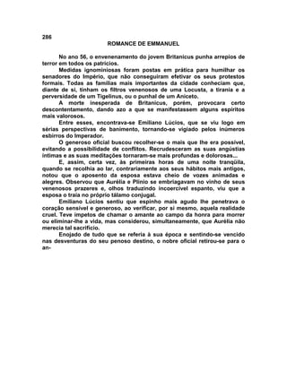 286
                       ROMANCE DE EMMANUEL

       No ano 56, o envenenamento do jovem Britanicus punha arrepios de
terror em todos os patrícios.
       Medidas ignominiosas foram postas em prática para humilhar os
senadores do Império, que não conseguiram efetivar os seus protestos
formais. Todas as famílias mais importantes da cidade conheciam que,
diante de si, tinham os filtros venenosos de uma Locusta, a tirania e a
perversidade de um Tigelinus, ou o punhal de um Aniceto.
       A morte inesperada de Britanicus, porém, provocara certo
descontentamento, dando azo a que se manifestassem alguns espíritos
mais valorosos.
       Entre esses, encontrava-se Emíliano Lúcios, que se viu logo em
sérias perspectivas de banimento, tornando-se vigiado pelos inúmeros
esbirros do Imperador.
       O generoso oficial buscou recolher-se o mais que lhe era possível,
evitando a possibilidade de conflitos. Recrudesceram as suas angústias
íntimas e as suas meditações tornaram-se mais profundas e dolorosas...
       E, assim, certa vez, às primeiras horas de uma noite tranqüila,
quando se recolhia ao lar, contrariamente aos seus hábitos mais antigos,
notou que o aposento da esposa estava cheio de vozes animadas e
alegres. Observou que Aurélia e Plínio se embriagavam no vinho de seus
venenosos prazeres e, olhos traduzindo incoercível espanto, viu que a
esposa o traía no próprio tálamo conjugal.
       Emiliano Lúcios sentiu que espinho mais agudo lhe penetrava o
coração sensível e generoso, ao verificar, por si mesmo, aquela realidade
cruel. Teve ímpetos de chamar o amante ao campo da honra para morrer
ou eliminar-lhe a vida, mas considerou, simultaneamente, que Aurélia não
merecia tal sacrifício.
       Enojado de tudo que se referia à sua época e sentindo-se vencido
nas desventuras do seu penoso destino, o nobre oficial retirou-se para o
an-
 