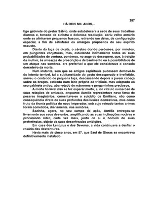 287
                           HÁ DOIS MIL ANOS...

tigo gabinete do pretor Sálvio, onde estabelecera a sede de seus trabalhos
diurnos e, tomado de sinistra e dolorosa resolução, abriu velho armário
onde se alinhavam pequenos frascos, retirando um deles, de configuração
especial, a fim de satisfazer os amargos propósitos do seu espírito
exausto.
       Diante da taça de cicuta, o cérebro dorido perdeu-se, por minutos,
em pungentes conjeturas, mas, estudando intimamente todas as suas
probabilidades de ventura, ponderou, no auge do desespero, que, à traição
da mulher, às ameaças de proscrição e de banimento ou à possibilidade de
um ataque nas sombras, era preferível o que ele considerava o consolo
derradeiro da morte.
       Num instante, sem que os amigos espirituais pudessem demovê-lo
do intento terrível, tal a subitaneidade do gesto desesperado e irrefletido,
sorveu o conteúdo de pequena taça, descansando depois a jovem cabeça
sobre os braços, estirado num leito próprio do triclínio, mas adaptado ao
seu gabinete antigo, abarrotado de mármores e pergaminhos preciosos.
       A morte horrível não se fez esperar muito, e, no círculo numeroso de
suas relações de amizade, enquanto Aurélia representava nova farsa de
pesares imaginários, comentava-se o suicídio de Emiliano, não como
consequência direta de suas profundas desilusões domésticas, mas como
fruto da tirania política do novo imperador, sob cujo reinado tantos crimes
foram cometidos, diariamente, nas sombras.
       Sozinha, agora, no seu campo de ação, Aurélia entregou-se
livremente aos seus desvarios, amplificando as suas inclinações nocivas e
procurando reter, cada vez mais, junto de si o homem de suas
preferências, objeto de suas desenfreadas ambições.
       Em casa dos Lentulus e dos Severus, a vida continuava a desfiar o
rosário das desventuras.
       Havia mais de cinco anos, em 57, que Saul de Gioras se encontrava
definitivamente instalado
 
