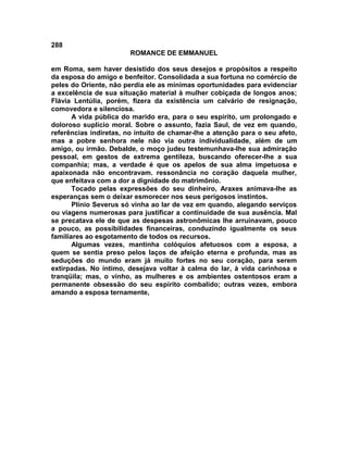 288
                        ROMANCE DE EMMANUEL

em Roma, sem haver desistido dos seus desejos e propósitos a respeito
da esposa do amigo e benfeitor. Consolidada a sua fortuna no comércio de
peles do Oriente, não perdia ele as mínimas oportunidades para evidenciar
a excelência de sua situação material à mulher cobiçada de longos anos;
Flávia Lentúlia, porém, fizera da existência um calvário de resignação,
comovedora e silenciosa.
       A vida pública do marido era, para o seu espírito, um prolongado e
doloroso suplício moral. Sobre o assunto, fazia Saul, de vez em quando,
referências indiretas, no intuito de chamar-lhe a atenção para o seu afeto,
mas a pobre senhora nele não via outra individualidade, além de um
amigo, ou irmão. Debalde, o moço judeu testemunhava-lhe sua admiração
pessoal, em gestos de extrema gentileza, buscando oferecer-lhe a sua
companhia; mas, a verdade é que os apelos de sua alma impetuosa e
apaixonada não encontravam. ressonância no coração daquela mulher,
que enfeitava com a dor a dignidade do matrimônio.
       Tocado pelas expressões do seu dinheiro, Araxes animava-lhe as
esperanças sem o deixar esmorecer nos seus perigosos instintos.
       Plínio Severus só vinha ao lar de vez em quando, alegando serviços
ou viagens numerosas para justificar a continuidade de sua ausência. Mal
se precatava ele de que as despesas astronômicas lhe arruinavam, pouco
a pouco, as possibilidades financeiras, conduzindo igualmente os seus
familiares ao esgotamento de todos os recursos.
       Algumas vezes, mantinha colóquios afetuosos com a esposa, a
quem se sentia preso pelos laços de afeição eterna e profunda, mas as
seduções do mundo eram já muito fortes no seu coração, para serem
extirpadas. No íntimo, desejava voltar à calma do lar, à vida carinhosa e
tranqüila; mas, o vinho, as mulheres e os ambientes ostentosos eram a
permanente obsessão do seu espírito combalido; outras vezes, embora
amando a esposa ternamente,
 