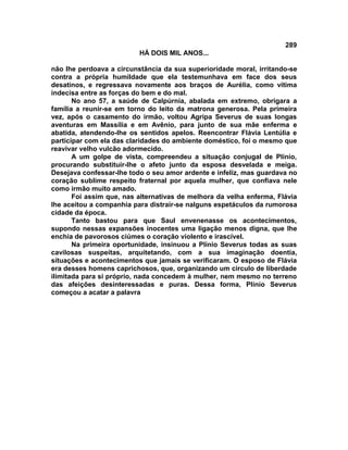 289
                          HÁ DOIS MIL ANOS...

não lhe perdoava a circunstância da sua superioridade moral, irritando-se
contra a própria humildade que ela testemunhava em face dos seus
desatinos, e regressava novamente aos braços de Aurélia, como vítima
indecisa entre as forças do bem e do mal.
       No ano 57, a saúde de Calpúrnia, abalada em extremo, obrigara a
família a reunir-se em torno do leito da matrona generosa. Pela primeira
vez, após o casamento do irmão, voltou Agripa Severus de suas longas
aventuras em Massília e em Avênio, para junto de sua mãe enferma e
abatida, atendendo-lhe os sentidos apelos. Reencontrar Flávia Lentúlia e
participar com ela das claridades do ambiente doméstico, foi o mesmo que
reavivar velho vulcão adormecido.
       A um golpe de vista, compreendeu a situação conjugal de Plínio,
procurando substituir-lhe o afeto junto da esposa desvelada e meiga.
Desejava confessar-lhe todo o seu amor ardente e infeliz, mas guardava no
coração sublime respeito fraternal por aquela mulher, que confiava nele
como irmão muito amado.
       Foi assim que, nas alternativas de melhora da velha enferma, Flávia
lhe aceitou a companhia para distrair-se nalguns espetáculos da rumorosa
cidade da época.
       Tanto bastou para que Saul envenenasse os acontecimentos,
supondo nessas expansões inocentes uma ligação menos digna, que lhe
enchia de pavorosos ciúmes o coração violento e irascível.
       Na primeira oportunidade, insinuou a Plínio Severus todas as suas
cavilosas suspeitas, arquitetando, com a sua imaginação doentia,
situações e acontecimentos que jamais se verificaram. O esposo de Flávia
era desses homens caprichosos, que, organizando um circulo de liberdade
ilimitada para si próprio, nada concedem à mulher, nem mesmo no terreno
das afeições desinteressadas e puras. Dessa forma, Plínio Severus
começou a acatar a palavra
 