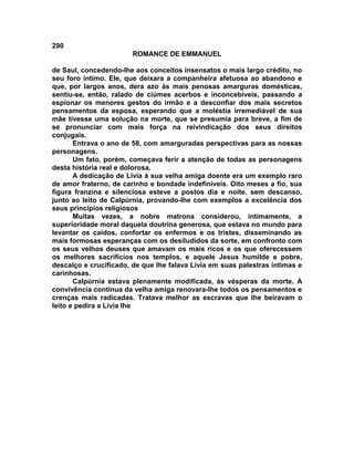 290
                        ROMANCE DE EMMANUEL

de Saul, concedendo-lhe aos conceitos insensatos o mais largo crédito, no
seu foro íntimo. Ele, que deixara a companheira afetuosa ao abandono e
que, por largos anos, dera azo às mais penosas amarguras domésticas,
sentiu-se, então, ralado de ciúmes acerbos e inconcebíveis, passando a
espionar os menores gestos do irmão e a desconfiar dos mais secretos
pensamentos da esposa, esperando que a moléstia irremediável de sua
mãe tivesse uma solução na morte, que se presumia para breve, a fim de
se pronunciar com mais força na reivindicação dos seus direitos
conjugais.
       Entrava o ano de 58, com amarguradas perspectivas para as nossas
personagens.
       Um fato, porém, começava ferir a atenção de todas as personagens
desta história real e dolorosa.
       A dedicação de Lívia à sua velha amiga doente era um exemplo raro
de amor fraterno, de carinho e bondade indefiníveis. Oito meses a fio, sua
figura franzina e silenciosa esteve a postos dia e noite, sem descanso,
junto ao leito de Calpúrnia, provando-lhe com exemplos a excelência dos
seus princípios religiosos
       Muitas vezes, a nobre matrona considerou, intimamente, a
superioridade moral daquela doutrina generosa, que estava no mundo para
levantar os caídos, confortar os enfermos e os tristes, disseminando as
mais formosas esperanças com os desiludidos da sorte, em confronto com
os seus velhos deuses que amavam os mais ricos e os que oferecessem
os melhores sacrifícios nos templos, e aquele Jesus humilde e pobre,
descalço e crucificado, de que lhe falava Lívia em suas palestras íntimas e
carinhosas.
       Calpúrnia estava plenamente modificada, às vésperas da morte. A
convivência contínua da velha amiga renovara-lhe todos os pensamentos e
crenças mais radicadas. Tratava melhor as escravas que lhe beiravam o
leito e pedira a Lívia lhe
 