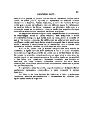 291
                          HÁ DOIS MIL ANOS...

ensinasse as preces do profeta crucificado em Jerusalém, o que ambas
faziam de mãos postas, quando os aposentos da enferma ficavam
silenciosos e desertos. Nesses instantes, a viúva de Flamínio Severus
sentia que as dores abrandavam, como se bálsamo suave lhe refrescasse
os centros íntimos de força; cessavam as dispneias dolorosas e a
respiração quase se normalizava, como se profundas energias do plano
invisível lhe reanimassem o coração escleroso e fatigado.
       Ao espírito de Públio não passavam despercebidos esses sintomas
de modificação moral da velha matrona, nem tampouco o nobre
procedimento da esposa, que nunca mais repousou, desde o instante em
que a vira inerme e exausta. Os sofrimentos da vida haviam igualmente
modificado muito a estrutura da sua organização espiritual e, como nunca,
sentia o senador a necessidade de se reconciliar com a esposa, para
enfrentar os invernos penosos da velhice que se aproximava.
       Não só ele, como Lívia, já haviam ultrapassado meio século de
existência, e agora, que tão bem conhecia a vida e os seus dolorosos
mecanismos de aperfeiçoamento, se sentia apto a perdoar todas as faltas
da esposa, no pretérito, considerando que os seus vinte e cinco anos de
martírio moral, no sacrossanto ambiente doméstico, bastavam para redimi-
la das faltas que, porventura, houvesse cometido, nas ilusões da
mocidade, em terra estranha, conforme supunha em suas falsas
observações, filhas ainda da calúnia que lhe destruíra a ventura e a paz de
uma existência inteira.
       Nos primeiros dias do ano 58, os padecimentos de Calpúrnia foram
subitamente agravados, esperando-se a cada momento o penoso
desenlace.
       Os filhos e os mais íntimos lhe rodeavam o leito, grandemente
comovidos, embora reconhecessem a necessidade de repouso para
aquele corpo doente e esgotado.
 