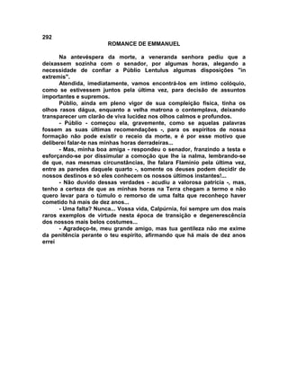 292
                       ROMANCE DE EMMANUEL

      Na antevéspera da morte, a veneranda senhora pediu que a
deixassem sozinha com o senador, por algumas horas, alegando a
necessidade de confiar a Públio Lentulus algumas disposições "in
extremis".
      Atendida, imediatamente, vamos encontrá-los em íntimo colóquio,
como se estivessem juntos pela última vez, para decisão de assuntos
importantes e supremos.
      Públio, ainda em pleno vigor de sua compleição física, tinha os
olhos rasos dágua, enquanto a velha matrona o contemplava, deixando
transparecer um clarão de viva lucidez nos olhos calmos e profundos.
      - Públio - começou ela, gravemente, como se aquelas palavras
fossem as suas últimas recomendações -, para os espíritos de nossa
formação não pode existir o receio da morte, e é por esse motivo que
deliberei falar-te nas minhas horas derradeiras...
      - Mas, minha boa amiga - respondeu o senador, franzindo a testa e
esforçando-se por dissimular a comoção que lhe ia nalma, lembrando-se
de que, nas mesmas circunstâncias, lhe falara FIamínio pela última vez,
entre as paredes daquele quarto -, somente os deuses podem decidir de
nossos destinos e só eles conhecem os nossos últimos instantes!...
      - Não duvido dessas verdades - acudiu a valorosa patrícia -, mas,
tenho a certeza de que as minhas horas na Terra chegam a termo e não
quero levar para o túmulo o remorso de uma falta que reconheço haver
cometido há mais de dez anos...
      - Uma falta? Nunca... Vossa vida, Calpúrnia, foi sempre um dos mais
raros exemplos de virtude nesta época de transição e degenerescência
dos nossos mais belos costumes...
      - Agradeço-te, meu grande amigo, mas tua gentileza não me exime
da penitência perante o teu espírito, afirmando que há mais de dez anos
errei
 