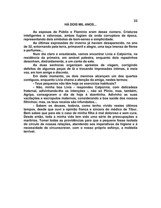 33
                           HÁ DOIS MIL ANOS...

       As esposas de Públio e Flamínio eram desse número. Criaturas
inteligentes e valorosas, ambas fugiam da onda corruptora da época,
representando dois símbolos de bom-senso e simplicidade.
       As últimas expressões do inverno já haviam desaparecido, no ano
de 32, entornando pela terra, primaveril e alegre, uma taça imensa de flores
e perfumes...
       Num dia claro e ensolarado, vamos encontrar Lívia e Calpúrnia, na
residência da primeira, em amável palestra, enquanto dois rapazinhos
desenham, distraidamente, a um canto da sala.
       As duas senhoras organizam aprestos de viagem, corrigindo
defeitos de algumas peças de lã e trocando impressões íntimas, à meia
voz, em tom amigo e discreto.
       Em dado momento, os dois meninos alcançam um dos quartos
contíguos, enquanto Lívia chama a atenção da amiga, nestes termos:
       - Teus pequenos não têm hoje os exercícios habituais?
       - Não, minha boa Lívia - respondeu Calpúrnia, com delicadeza
fraternal, adivinhando-lhe as intenções -, não só Plínio, mas, também,
Agripa, consagraram o dia de hoje à doentinha. Adivinho as suas
vacilações e escrúpulos maternos, considerando a boa saúde dos nossos
filhinhos; mas, os teus receios são infundados...
       - Sabem os deuses, todavia, como tenho vivido nestes últimos
tempos, desde que ouvi a opinião franca e sincera do médico de Tibur.
Bem sabes que para ele o caso de minha filha é mal doloroso e sem cura.
Desde então, toda a minha vida tem sido uma série de preocupações e
martírios. Tomei todas as providências para que a pequena fosse isolada
do círculo de nossas relações, atendendo aos imperativos da higiene e à
necessidade de circunscrever, com o nosso próprio esforço, a moléstia
terrível.
 