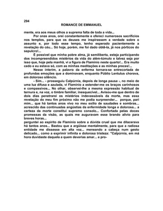 294
                        ROMANCE DE EMMANUEL

mente, era aos meus olhos a suprema falta de toda a vida...
      Por onze anos, orei constantemente e ofereci numerosos sacrifícios
nos templos, para que os deuses me inspirassem a verdade sobre o
assunto e, por todo esse tempo, tenho esperado pacientemente a
revelação do céu... Só hoje, porém, me foi dado obtê-la, já nos pórticos do
sepulcro!...
      É possível que minha pobre alma, já semiliberta, esteja participando
dos incompreendidos mistérios da vida do além-túmulo e talvez seja por
isso que, hoje pela manhã, vi a figura de Flamínio neste quarto!... Era muito
cedo e eu estava só, com as minhas meditações e as minhas preces!...
      Nesse ínterim, a palavra da enferma tornara-se entrecortada de
profundas emoções que a dominavam, enquanto Públio Lentulus chorava,
em doloroso silêncio.
      - Sim... - prosseguiu Calpúrnia, depois de longa pausa -, no meio de
uma luz difusa e azulada, vi Flamínio a estender-me os braços carinhosos
e compassivos... No olhar, observei-lhe a mesma expressão habitual de
ternura e, na voz, o timbre familiar, inesquecível... Avisou-me que dentro de
dois dias penetrarei os mistérios indevassáveis da morte, mas essa
revelação do meu fim próximo não me podia surpreender... porque, pari
mim... que há tantos anos vivo no meu exílio de saudades e sombras...
acrescido das continuadas angústias da enfermidade longa e dolorosa... a
certeza da morte constitui supremo consolo... Confortada pelas doces
promessas da visão, as quais me auguravam esse brando alívio para
breves horas...
perguntei ao espírito de Flamínio sobre a dúvida cruel que me dilacerava
há tantos anos... Bastou que a argüísse mentalmente, para que a radiosa
entidade me dissesse em alta voz... meneando a cabeça num gesto
delicado... como a exprimir infinita e dolorosa tristeza: "Calpúrnia, em má
hora duvidaste daquela a quem deverias amar... e pro-
 