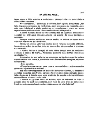 295
                            HÁ DOIS MIL ANOS...

teger como a filha querida e carinhosa... porque Lívia... e uma criatura
imaculada e inocente..."
        Nesse instante... - continuou a enferma, com alguma dificuldade -, tal
foi a impressão dolorosa de minhalma... com a surpresa da resposta... que
não mais lobriguei a visão carinhosa e consoladora... como se fosse
repentinamente chamada às tristes realidades da vida prática.
        A velha matrona tinha os olhos marejados de lágrimas, enquanto o
senador se entregava silenciosamente ao pranto de suas comoções
penosas.
        Longos minutos estiveram ambos assim, na atitude de quem dava
curso ao remorso e ao sofrimento...
        Afinal, foi ainda a valorosa patrícia quem rompeu o pesado silêncio,
tomando as mãos do amigo entre as suas mãos descarnadas e brancas,
exclamando:
        - Públio, fala-te o coração de uma velha amiga, com as verdades
serenas e tristes da morte... Acreditas piamente nas minhas dolorosas
revelações?...
        O senador fez um esforço para enxugar as lágrimas que lhe caiam
copiosamente dos olhos, e, movimentando o máximo de energias, replicou
firmemente:
        - Sim, acredito.
        - E que faremos agora... para reparar nossas faltas... ante o coração
generoso e justo de tua mulher?...
        Ele deixou transparecer um clarão de ternura nos olhos, e, passando
as mãos inquietas pela fronte, como se houvera encontrado solução quase
feliz, dirigiu-se à doente, com uma irradição de alegria e de tranqüilidade
no semblante, dizendo confortado:
        - Sabeis da grande festa do Estado, que se realizará de hoje a
poucos dias, na qual os senadores, com mais de vinte anos de serviço ao
Império, serão coroados de mirto e rosas, como os triunfadores?
 