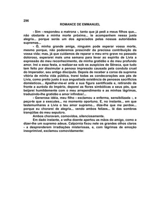 296
                        ROMANCE DE EMMANUEL

       - Sim - respondeu a matrona -, tanto que já pedi a meus filhos que...
não obstante a minha morte próxima... te acompanhem nessa justa
alegria... porque serás um dos agraciados pelas nossas autoridades
supremas...
       - Ó, minha grande amiga, ninguém pode esperar vossa morte,
mesmo porque, não poderemos prescindir da preciosa contribuição da
vossa vida; mas, já que cuidamos de reparar o meu erro grave no passado
doloroso, esperarei mais uma semana para levar ao espírito de Lívia a
expressão do meu reconhecimento, da minha gratidão e do meu profundo
amor. Irei a essa festa, a realizar-se sob os auspícios de Sêneca, que tudo
tem feito por dissimular a penosa impressão causada pela conduta cruel
do Imperador, seu antigo discípulo. Depois de receber a coroa da suprema
vitória de minha vida pública, trarei todas as condecorações aos pés de
Lívia, como preito justo à sua angustiada existência de penosos sacrifícios
domésticos... Ajoelhar-me-ei ante a sua figura santificada e, retirando da
fronte a auréola do Império, deporei as flores simbólicas a seus pés, que
beijarei humildemente com o meu arrependimento e as minhas lágrimas,
traduzindo-lhe gratidão e amor infindos!...
       - Generosa idéia, meu filho - exclamou a enferma, sensibilizada -, e
peço-te que a executes... no momento oportuno. E, no instante... em que
testemunhares a Lívia o teu amor supremo... dize-lhe que me perdoe...
porque eu chorarei de alegria... vendo ambos felizes... lá das sombras
tranqüilas do meu sepulcro.
       Ambos choravam, comovidos, silenciosamente.
       Em dado instante, a velha doente apertou as mãos do amigo, como a
dizer-lhe um supremo adeus. Calpúrnia fixou nele os grandes olhos claros
- a desprenderem irradiações misteriosas, e, com lágrimas de emoção
inexprimível, exclamou comovidamente:
 