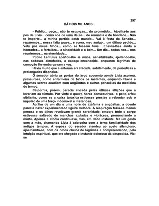 297
                            HÁ DOIS MIL ANOS...

       - Públio... peço... não te esqueças... do prometido... Ajoelha-te aos
pés de Lívia... como aos de uma deusa... de renúncia e de bondade... Não
te importe... a minha partida deste mundo... Vai à festa do Senado...
reparemos... nossa falta grave... e agora, meu amigo... um último pedido...
Vela por meus filhos... como se fossem teus... Ensina-lhes ainda a
honradez... a fortaleza... a sinceridade e o bem... Um dia... todos nos... nos
reuniremos... na eternidade...
       Públio Lentulus apertou-lhe as mãos, sensibilizado, ajeitando-lhe,
nas sedosas almofadas, a cabeça encanecida, enquanto lágrimas de
comoção lhe embargavam a voz.
       Havia muito que a enferma era atacada, subitamente, de periódicas e
prolongadas dispneias.
       O senador abriu as portas do largo aposento aonde Lívia acorreu,
pressurosa, como enfermeira de todos os instantes, enquanto Flávia e
algumas servas acudiam com ungüentos e outras panacéias da medicina
do tempo.
       Calpúrnia, porém, parecia atacada pelas últimas aflições que a
levariam ao túmulo. Por vinte e quatro horas consecutivas, o peito arfou
sibilante, como se a caixa toráxica estivesse prestes a rebentar sob o
impulso de uma força indomável e misteriosa.
       Ao fim de um dia e uma noite de azáfama e angústias, a doente
parecia haver experimentado ligeira melhora. A respiração fazia-se menos
penosa e os olhos revelavam grande serenidade, embora todo o corpo
estivesse salteado de manchas azuladas e violáceas, prenunciando a
morte. Apenas a afonia continuava, mas, em dado instante, fez um gesto
com a mão, chamando Lívia à cabeceira com a terna familiaridade dos
antigos tempos. A esposa do senador atendeu ao apelo silencioso,
ajoelhando-se, com os olhos cheios de lágrimas e compreendendo, pela
intuição espiritual, que era chegado o instante doloroso da despedida. Via-
se
 
