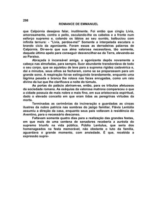 298
                        ROMANCE DE EMMANUEL

que Calpúrnia desejava falar, inutilmente. Foi então que cingiu Lívia,
amorosamente, contra o peito, osculando-lhe os cabelos e a fronte num
esforço supremo e, colando os lábios ao seu ouvido, balbuciou com
infinita ternura: - "Lívia, perdoa-me!" Somente a interpelada escutara o
brando cicio da agonizante. Foram essas as derradeiras palavras de
Calpúrnia. Dir-se-ia que sua alma valorosa necessitava, tão somente,
daquele último apelo para conseguir desvencilhar-se da Terra, elevando-se
ao Paraíso.
       Abraçada à incansável amiga, a agonizante depôs novamente a
cabeça nas almofadas, para sempre. Suor abundante transbordava de todo
o seu corpo, que se aquietou de leve para a suprema rigidez cadavérica e,
dai a minutos, seus olhos se fecharam, como se se preparassem para um
grande sono. A respiração foi-se extinguindo brandamente, enquanto uma
lágrima pesada e branca lhe rolava nas faces enrugadas, como um raio
divino da luz que lhe clarificava a noite do túmulo.
       As portas do palácio abriram-se, então, para os tributos afetuosos
da sociedade romana. As exéquias da valorosa matrona compareceu o que
a cidade possuía de mais nobre e mais fino, em sua aristocracia espiritual,
dado o elevado conceito em que eram tidas as peregrinas virtudes da
morta.
       Terminadas as cerimônias da incineração e guardadas as cinzas
ilustres da nobre patrícia nas sombras do jazigo familiar, Flávia Lentúlia
assumiu a direção da casa, enquanto seus pais voltavam à residência do
Aventino, para o necessário descanso.
       Faltavam somente quatro dias para a realização das grandes festas,
em que mais de uma centena de senadores receberia a auréola do
supremo triunfo na vida pública. Públio Lentulus, que seria dos
homenageados na festa memorável, não obstante o luto da família,
aguardava o grande momento, com ansiedade. É que, recebida a
expressão supre-
 
