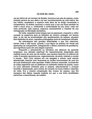 299
                         HÁ DOIS MIL ANOS...

ma da vitória de um homem de Estado, levá-la-ia aos pés da esposa, como
símbolo perene do seu afeto e do seu reconhecimento da vida inteira. No
seu íntimo, arquitetava a maneira mais doce de se dirigir novamente à
companheira, no timbre caricioso e suave que a sua voz havia perdido há
vinte e cinco anos, e, verificando a continuidade do seu amor, cada vez
mais profundo, pela esposa, esperava ansiosamente o instante da sua
reintegração na felicidade doméstica.
       De noite, naquelas horas longas que se passavam, enquanto o velho
coração se preparava para as bênçãos da ventura conjugal, em breves
dias, ia ele até às proximidades dos apartamentos da esposa, situados
bem distantes do seus, naqueles prolongados anos de amarguras infindas.
       Na antevéspera das grandes festividades a que nos referimos,
seriam vinte e três horas, quando a sua figura se postara em frente aos
aposentos da companheira, antegozando o ditoso momento da penitência,
que significava para ele uma alegria suprema.
       Enquanto o pensamento se afundava nos abismos do passado
longínquo, sua atenção espiritual foi repentinamente despertada pela
melodia suave de uma voz de mulher, que cantava baixinho no silêncio da
noite. O senador aproximou-se, vagarosamente, da porta, colando o ouvido
à escuta... Sim! Lívia cantava em voz apagada e mansa, qual cotovia
abandonada, fazendo soar levemente as cordas harmoniosas de uma lira
de suas lembranças mais queridas. Públio chorava comovido, ouvindo-lhe
as notas argentinas que se abafavam no ambiente restrito do quarto, como
se Lívia estivesse cantando para si própria, adormentando o coração
humilde e desprezado, para encher de consolo as horas tristes e desertas
da noite. Era a mesma composição das musas do esposo, que lhe
escapava dos lábios naquele instante em que a voz tinha tonalidades
estranhas e maravilhosas, de indefiní-
 