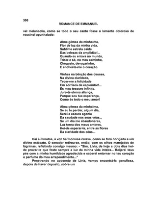 300
                        ROMANCE DE EMMANUEL

vel melancolia, como se todo o seu canto fosse o lamento doloroso de
rouxinol apunhalado:

                        Alma gêmea da minhalma,
                        Flor de luz da minha vida,
                        Sublime estrela caída
                        Das belezas da amplidão!...
                        Quando eu errava no mundo,
                        Triste e só, no meu caminho,
                        Chegaste, devagarinho,
                        E encheste-me o coração.

                        Vinhas na bênção dos deuses,
                        Na divina claridade,
                        Tecer-me a felicidade
                        Em sorrisos de esplendor!...
                        És meu tesouro infinito,
                        Juro-te eterna aliança,
                        Porque sou tua esperança,
                        Como és todo o meu amor!

                        Alma gêmea da minhalma,
                        Se eu te perder, algum dia,
                        Serei a escura agonia
                        Da saudade nos seus véus...
                        Se um dia me abandonares,
                        Luz terna dos meus amores,
                        Hei-de esperar-te, entre as flores
                        Da claridade dos céus...

      Daí a minutos, a voz harmoniosa calava, como se fôra obrigada a um
divino estacato. O senador retirou-se, então, com os olhos marejados de
lágrimas, refletindo consigo mesmo: - "Sim, Lívia, de hoje a dois dias hei-
de provar-te que foste sempre a luz da minha vida inteira... Beijarei teus
pés com a minha humildade agradecida e saberei entornar no teu coração
o perfume do meu arrependimento..."
      Penetrando no aposento de Lívia, vamos encontrá-la genuflexa,
depois de haver deposto, sobre um
 