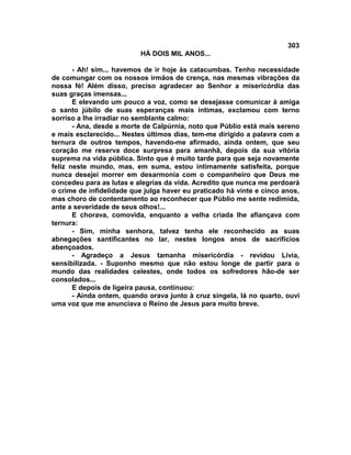 303
                          HÁ DOIS MIL ANOS...

       - Ah! sim... havemos de ir hoje às catacumbas. Tenho necessidade
de comungar com os nossos irmãos de crença, nas mesmas vibrações da
nossa fé! Além disso, preciso agradecer ao Senhor a misericórdia das
suas graças imensas...
       E elevando um pouco a voz, como se desejasse comunicar à amiga
o santo júbilo de suas esperanças mais íntimas, exclamou com terno
sorriso a lhe irradiar no semblante calmo:
       - Ana, desde a morte de Calpúrnia, noto que Públio está mais sereno
e mais esclarecido... Nestes últimos dias, tem-me dirigido a palavra com a
ternura de outros tempos, havendo-me afirmado, ainda ontem, que seu
coração me reserva doce surpresa para amanhã, depois da sua vitória
suprema na vida pública. Sinto que é muito tarde para que seja novamente
feliz neste mundo, mas, em suma, estou intimamente satisfeita, porque
nunca desejei morrer em desarmonia com o companheiro que Deus me
concedeu para as lutas e alegrias da vida. Acredito que nunca me perdoará
o crime de infidelidade que julga haver eu praticado há vinte e cinco anos,
mas choro de contentamento ao reconhecer que Públio me sente redimida,
ante a severidade de seus olhos!...
       E chorava, comovida, enquanto a velha criada lhe afiançava com
ternura:
       - Sim, minha senhora, talvez tenha ele reconhecido as suas
abnegações santificantes no lar, nestes longos anos de sacrifícios
abençoados.
       - Agradeço a Jesus tamanha misericórdia - revidou Lívia,
sensibilizada. - Suponho mesmo que não estou longe de partir para o
mundo das realidades celestes, onde todos os sofredores hão-de ser
consolados...
       E depois de ligeira pausa, continuou:
       - Ainda ontem, quando orava junto à cruz singela, lá no quarto, ouvi
uma voz que me anunciava o Reino de Jesus para muito breve.
 