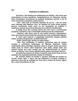 304
                       ROMANCE DE EMMANUEL

       Ouvindo-a, Ana lembrou-se subitamente de Simeão e das horas que
antecederam os seus sacrifícios, mergulhando-se em dolorosas cismas.
Suas recordações remontavam ao passado longínquo, quando a voz de
Lívia novamente a despertou nestes termos:
       - Ana - dizia com as heróicas decisões da sua fé -, não sei como
serei chamada pelo Messias, mas, na hipótese da minha breve partida,
peço-te continuares nesta casa, no teu apostolado de trabalho e
sacrifícios, porque Jesus há-de abençoar-te os labores santificantes.
       A antiga serva dos Lentulus queria dar novo rumo à conversação
pungente e exclamou com a serenidade criteriosa que lhe conhecemos:
       - Senhora, sabe Deus qual de nós partirá primeiro. Esqueçamos,
hoje, este assunto para pensar tão somente nas suas santificadas alegrias.
       E, como para encerrar a angustiada impressão daquela palestra
íntima, rematou perguntando, confidencialmente:
       - Então, iremos hoje, de fato, às catacumbas?
       - Sim. Fica combinado. À noitinha, partiremos para as nossas
orações e carinhosas lembranças do Messias Nazareno. Tenho
necessidade desse desafogo espiritual, após os longos meses que estive
retida junto da minha nobre Calpúrnia; além disso, desejo pedir aos
nossos irmãos que orem comigo por ela, testemunhando ao mesmo
tempo, ao Senhor, meu sincero agradecimento pelas suas graças divinas...
       Ao partirmos, peço-te me atives a memória, pois quero levar ao novo
apóstolo uma espórtula destinada à igreja de Antioquia.
       Se, amanhã, Públio vai receber o supremo galardão do homem do
mundo, quero rogar a Jesus não lhe abandone o coração intrépido e
generoso, para que as vaidades da Terra não o inibam de buscar, algum
dia, o reino maravilhoso do céu!
 